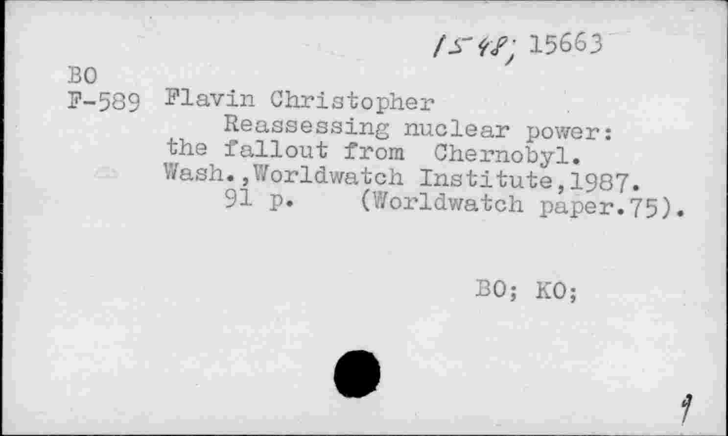 ﻿/ JT 'f 15663
BO
F-539 Flavin Christopher
Reassessing nuclear power: the fallout from Chernobyl. Wash.,Worldwatch Institute,1987.
91 p. (Worldwatch paper.75).
BO; KO;